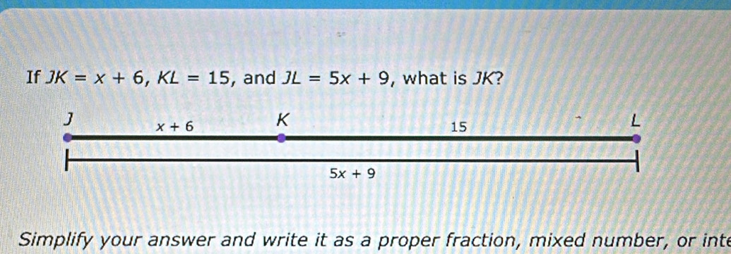 If JK=x+6,KL=15 , and JL=5x+9 , what is JK?
Simplify your answer and write it as a proper fraction, mixed number, or inte