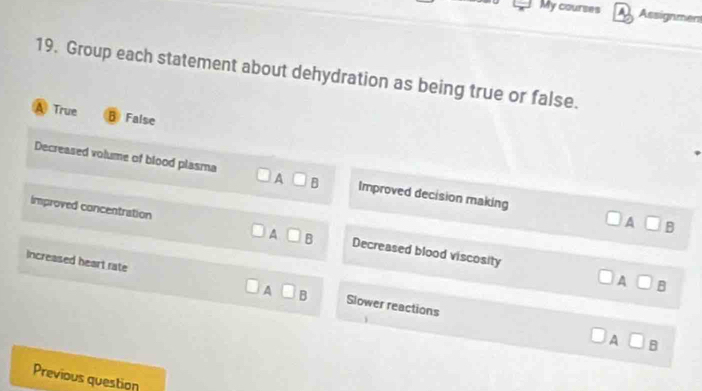 My courses A Assignment
19. Group each statement about dehydration as being true or false.
A True B False
Decreased volume of blood plasma □ A □ B Improved decision making □ B
A
Improved concentration □ B Decreased blood viscosity
A
A □ B
increased heart rate □ A□ B Slower reactions
A □ B
Previous question