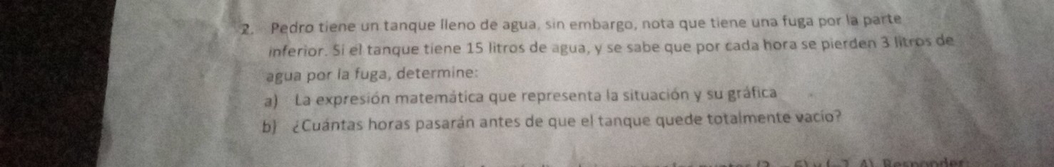 Pedro tiene un tanque lleno de agua, sin embargo, nota que tiene una fuga por la parte 
inferior. Si el tanque tiene 15 litros de agua, y se sabe que por cada hora se pierden 3 litros de 
agua por la fuga, determine: 
a) La expresión matemática que representa la situación y su gráfica 
b) ¿Cuántas horas pasarán antes de que el tanque quede totalmente vacío?