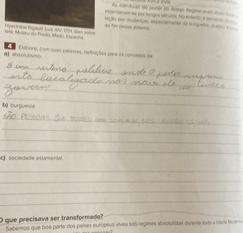 As estruturas de poder do Ántigo Regime ersm muto losc , 
estenderam-se por longos séculos. No entanto, a demands de 
lação por mudanças, especialmente da burguesia, acabou levo 
ao fim desse sistema. 
Hyacinthe Rigaud. Luls X/V, 1701, óleo sobre 
tela. Museu do Prado, Madri, Espanha. 
A Elabore, com suas palavras, definições para os conceitos de: 
a) absolutismo. 
_ 
_ 
_ 
_ 
b) burguesia. 
_ 
_ 
_ 
_ 
c) sociedade estamental. 
_ 
_ 
_ 
_ 
O que precisava ser transformado? 
_ 
Sabemos que boa parte dos países europeus viveu sob regimes absolutistas durante toda a Idade Modera