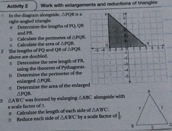 Activity 2 Work with enlargements and reductions of triangles 
In the diagram alongside, △ PQR is a 
right-angled triangle. 
9 Determine the lengths of PQ, QR
and PR. 
b Calculate the perimeter of △ PQR. 
c Calculate the area of △ PQR
2 The lengths of PQ and QR of △ PQR
above are doubled. 
2 Determine the new length of PR, 
using the theorem of Pythagoras. 
b Determine the perimeter of the 
enlarged △ PQR. 
c Determine the area of the enlarged
△ PQR. 
3 △ A'B'C' was formed by enlarging △ ABC alongside with 
a scale factor of 3. 
a Calculate the length of each side of △ A'B'C'. 
b Reduce each side of △ A'B'C' by a scale factor of  1/5 .