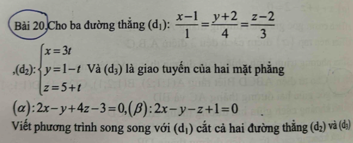 Bài 20,Cho ba đường thăng (d_1): (x-1)/1 = (y+2)/4 = (z-2)/3 
,(d_2):beginarrayl x=3t y=1-t z=5+tendarray. Và (d_3) là giao tuyến của hai mặt phẳng
(alpha ):2x-y+4z-3=0, (beta ):2x-y-z+1=0
Viết phương trình song song với (d_1) cắt cả hai đường thắng (d_2) và (d₃)