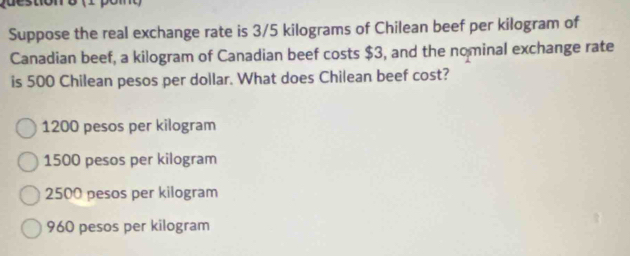 Suppose the real exchange rate is 3/5 kilograms of Chilean beef per kilogram of
Canadian beef, a kilogram of Canadian beef costs $3, and the nominal exchange rate
is 500 Chilean pesos per dollar. What does Chilean beef cost?
1200 pesos per kilogram
1500 pesos per kilogram
2500 pesos per kilogram
960 pesos per kilogram