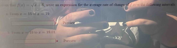 Siven that f(x)=sqrt(x+6) , write an expression for the average rate of change of f over the following intervals 
a From x=15 to x=19. 
Previev 
b From x=19 to x=10.01
Preview