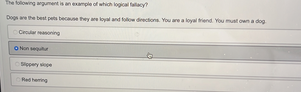 The following argument is an example of which logical fallacy?
Dogs are the best pets because they are loyal and follow directions. You are a loyal friend. You must own a dog.
Circular reasoning
Non sequitur
Slippery slope
Red herring