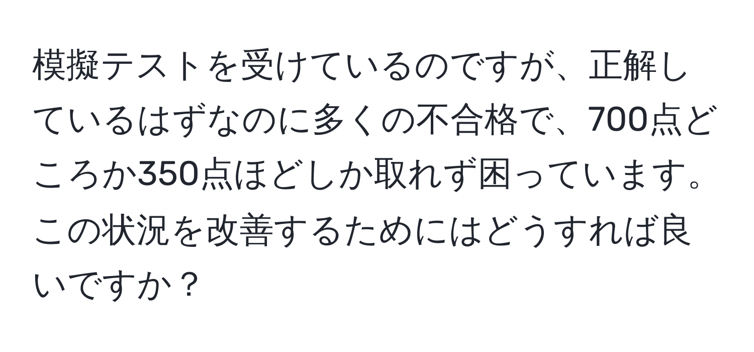 模擬テストを受けているのですが、正解しているはずなのに多くの不合格で、700点どころか350点ほどしか取れず困っています。この状況を改善するためにはどうすれば良いですか？