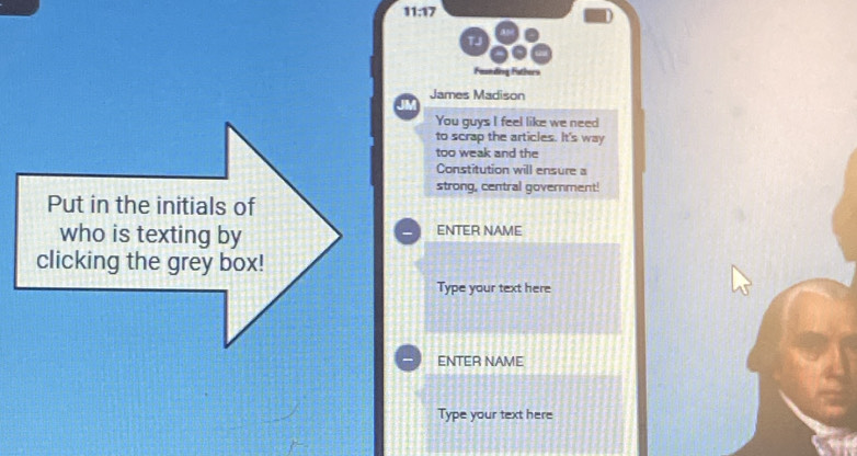 11:17 
Faunding Fathers 
James Madison 
You guys I feel like we need 
to scrap the articles. It's way 
too weak and the 
Constitution will ensure a 
strong, central government! 
Put in the initials of 
who is texting by ENTER NAME 
clicking the grey box! 
Type your text here 
ENTER NAME 
Type your text here