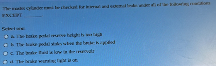 The master cylinder must be checked for internal and external leaks under all of the following conditions
EXCEPT_ `
Select one:
a. The brake pedal reserve height is too high
b. The brake pedal sinks when the brake is applied
c. The brake fluid is low in the reservoir
d. The brake warning light is on