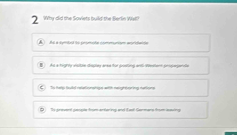 Why did the Soviets build the Berlin Wal?
A As a symbol to promote commutiém worduide
B As a highty visible display ares for posting andl Westem propagands
C To help bulld reledonchips with neighbering nalions
D To prevent people from entering and East Gemmans from leaving