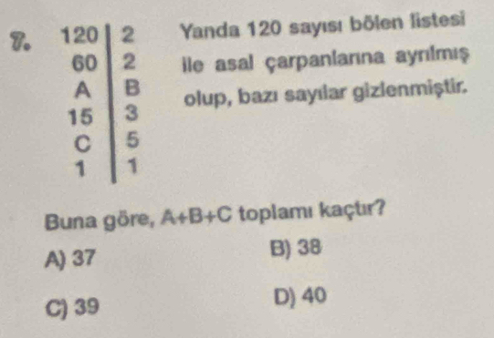 Yanda 120 sayısı bölen listesi
ile asal çarpaniarına aynılmış
olup, bazı sayılar gizlenmiștir.
Buna göre, A+B+C toplamı kaçtır?
A) 37 B) 38
C) 39 D) 40