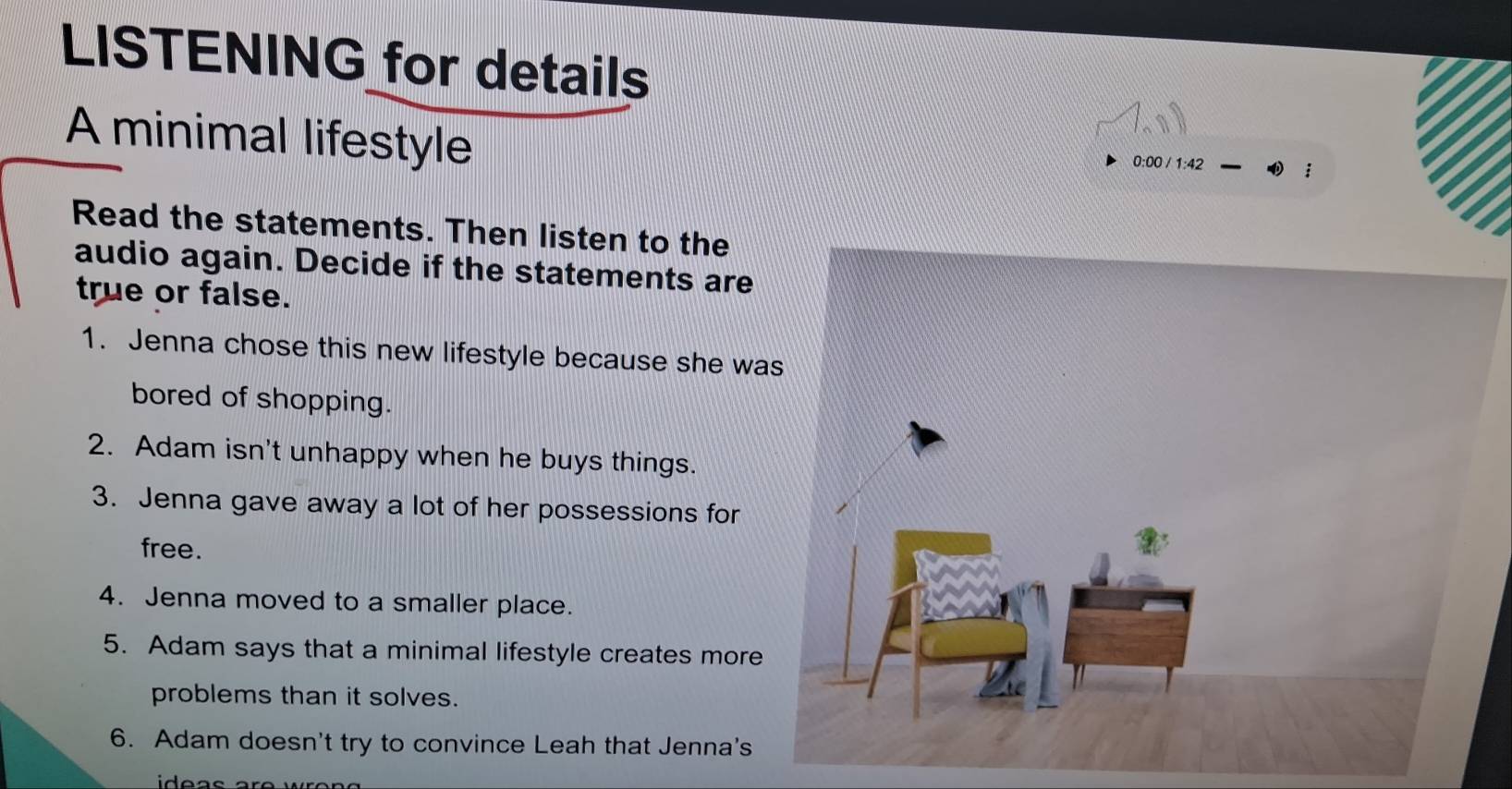 LISTENING for details 
A minimal lifestyle 
0:00 / 1:42 
Read the statements. Then listen to the 
audio again. Decide if the statements are 
true or false. 
1. Jenna chose this new lifestyle because she wa 
bored of shopping. 
2. Adam isn't unhappy when he buys things. 
3. Jenna gave away a lot of her possessions for 
free. 
4. Jenna moved to a smaller place. 
5. Adam says that a minimal lifestyle creates more 
problems than it solves. 
6. Adam doesn't try to convince Leah that Jenna's