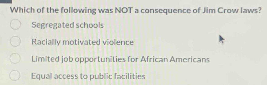 Which of the following was NOT a consequence of Jim Crow laws?
Segregated schools
Racially motivated violence
Limited job opportunities for African Americans
Equal access to public facilities