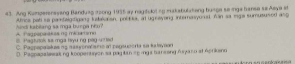 Ang Kumperensyang Bandung noong 1955 ay nagdulot ng makabuluhang bunga sa mga bansa sa Asya at
Africa pati sa pandaigdigang kalakalan, politika, at ugnayang internasyonal. Alin sa mga sumusunod ang
hindi kabilang sa mga bunga nito?
A. Pagpapaiakas ng militarismo
B. Pagtutok sa mga isyu ng pag-unlad
C. Pagpapaiakas ng nasyonalismo at pagsuporta sa kalayaan
D. Pagpapalawakng kooperasyon sa pagitan ng mga bansang Asyano at Aprikano
long ng paokakaïsa