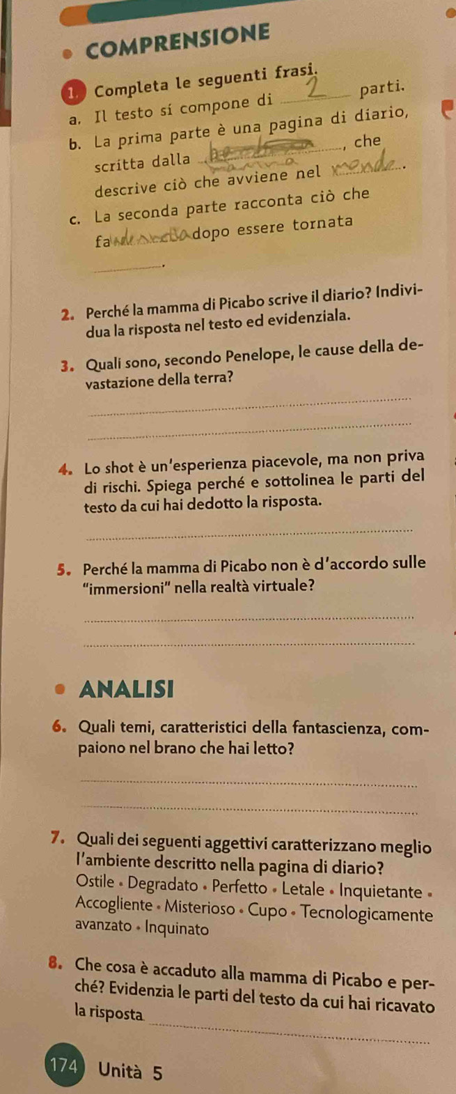 comprensione
1 Completa le seguenti frasi.
a. Il testo sí compone di parti.
b. La prima parte è una pagina di diario,
scritta dalla __, che
descrive ciò che avviene nel
c. La seconda parte racconta ciò che
fa _ dopo essere tornata
_
2. Perché la mamma di Picabo scrive il diario? Indivi-
dua la risposta nel testo ed evidenziala.
3. Quali sono, secondo Penelope, le cause della de-
_
vastazione della terra?
_
4. Lo shot è un'esperienza piacevole, ma non priva
di rischi. Spiega perché e sottolinea le parti del
testo da cui hai dedotto la risposta.
_
5. Perché la mamma di Picabo non è d'accordo sulle
“immersioni” nella realtà virtuale?
_
_
ANALISI
6. Quali temi, caratteristici della fantascienza, com-
paiono nel brano che hai letto?
_
_
7. Quali dei seguenti aggettivi caratterizzano meglio
l'ambiente descritto nella pagina di diario?
Ostile « Degradato « Perfetto « Letale • Inquietante »
Accogliente • Misterioso • Cupo « Tecnologicamente
avanzato • Inquinato
8. Che cosa è accaduto alla mamma di Picabo e per-
_
ché? Evidenzia le parti del testo da cui hai ricavato
la risposta
174) Unità 5