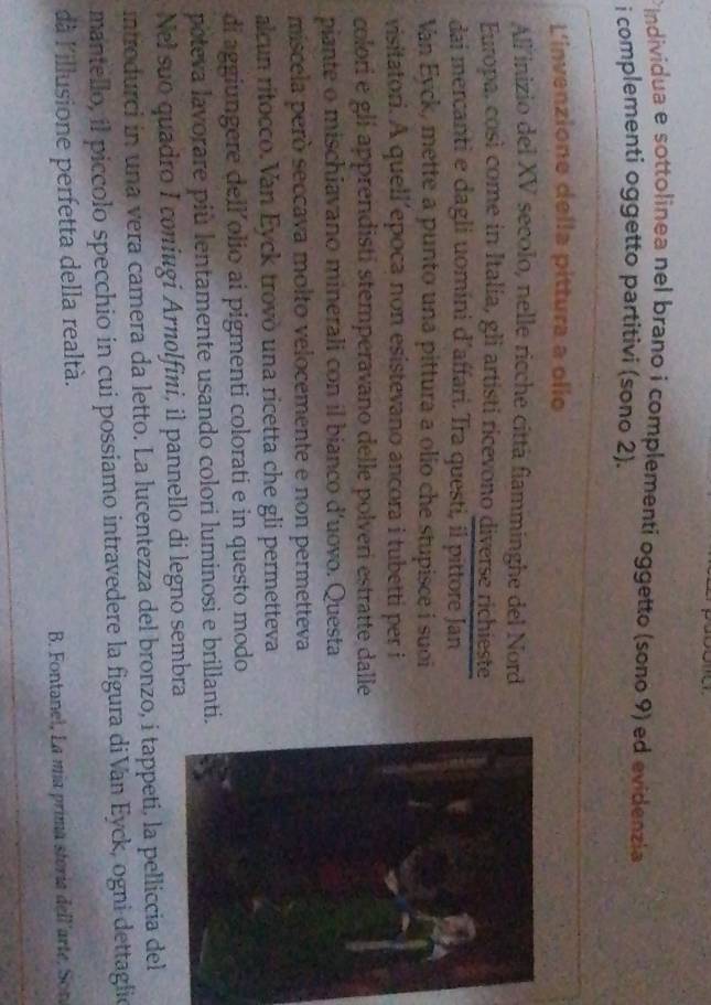 individua e sottolinea nel brano i complementi oggetto (sono 9) ed evidenzia 
i complementi oggetto partitivi (sono 2). 
L'invenzione della pittura a olio 
All inizio del XV secolo, nelle ricche città fiamminghe del Nord 
Europa, così come in Italia, gli artisti ricevono diverse richieste 
dai mercanti e dagli uomini d´affari. Tra questi, il pittore Jan 
Van Eyck, mette a punto una pittura a olio che stupisce i suoi 
visitatori. A quell’epoca non esistevano ancora i tubetti per i 
colori e glí apprendisti stemperavano delle polveri estratte dalle 
piante o mischiavano minerali con il bianco d'uovo. Questa 
miscela però seccava molto velocemente e non permetteva 
alcun ritocco. Van Eyck trovò una ricetta che gli permetteva 
di aggiungere dell olio ai pigmenti colorati e in questo modo 
poteva lavorare più lentamente usando colori luminosi e brillanti. 
Nel suo quadro I coniugi Arnolfini, il pannello di legno sembra 
introdurci in una vera camera da letto. La lucentezza del bronzo, i tappetí, la pelliccia del 
mantello, il piccolo specchio in cui possiamo intravedere la figura diVan Eyck, ogni dettaglio 
dà l'illusione perfetta della realtà. 
B. Fontanel, La mía prima stería dell'arte, Son