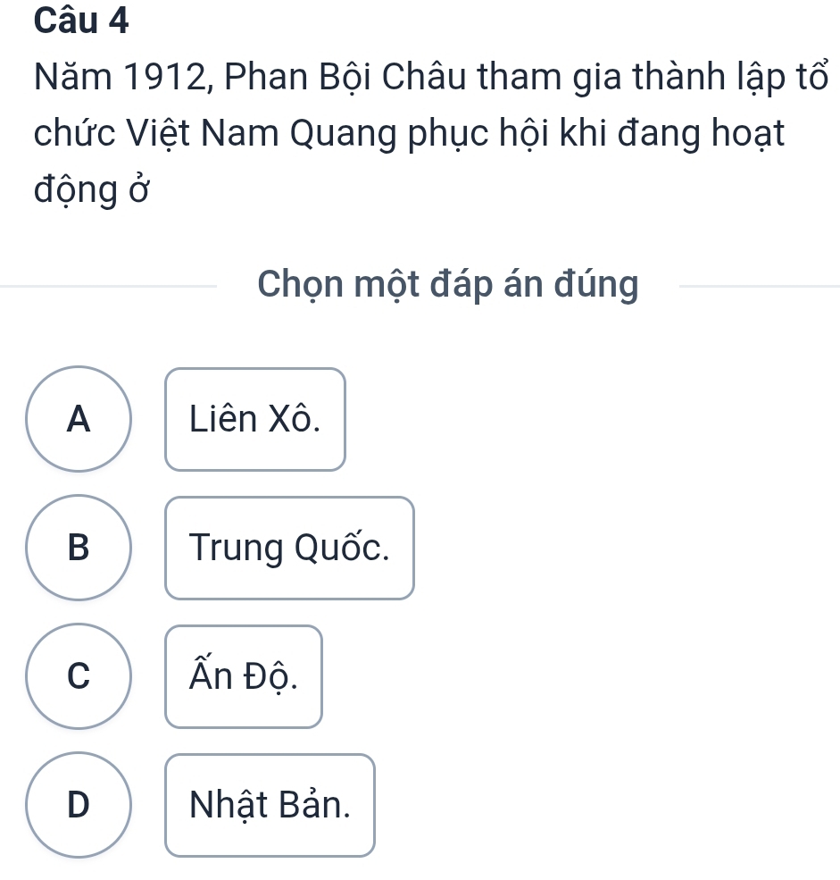 Năm 1912, Phan Bội Châu tham gia thành lập tổ
chức Việt Nam Quang phục hội khi đang hoạt
động ở
Chọn một đáp án đúng
A Liên Xô.
B Trung Quốc.
C Ấn Độ.
D Nhật Bản.