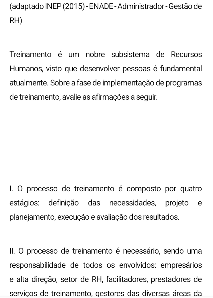 (adaptado INEP (201 5) - ENADE - Administrador - Gestão de 
RH) 
Treinamento é um nobre subsistema de Recursos 
Humanos, visto que desenvolver pessoas é fundamental 
atualmente. Sobre a fase de implementação de programas 
de treinamento, avalie as afirmações a seguir. 
I. O processo de treinamento é composto por quatro 
estágios: definição das necessidades, projeto e 
planejamento, execução e avaliação dos resultados. 
II. O processo de treinamento é necessário, sendo uma 
responsabilidade de todos os envolvidos: empresários 
e alta direção, setor de RH, facilitadores, prestadores de 
serviços de treinamento, gestores das diversas áreas da