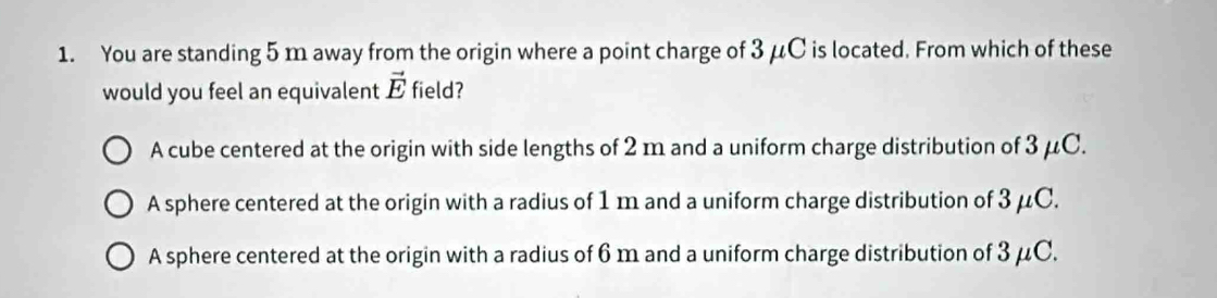 You are standing 5 m away from the origin where a point charge of 3 μC is located. From which of these
would you feel an equivalent vector E field?
A cube centered at the origin with side lengths of 2 m and a uniform charge distribution of 3 μC.
A sphere centered at the origin with a radius of 1 m and a uniform charge distribution of 3 μC.
A sphere centered at the origin with a radius of 6 m and a uniform charge distribution of 3 μC.