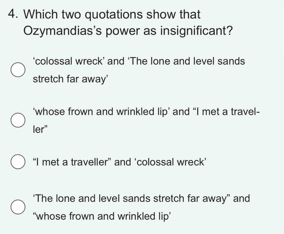 Which two quotations show that
Ozymandias's power as insignificant?
‘colossal wreck’ and ‘The lone and level sands
stretch far away'
‘whose frown and wrinkled lip’ and “I met a travel-
ler"
“I met a traveller” and ‘colossal wreck’
‘The lone and level sands stretch far away” and
“whose frown and wrinkled lip’