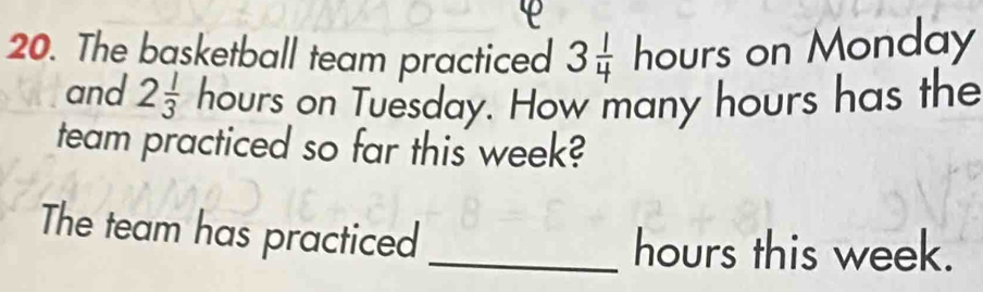 The basketball team practiced 3 1/4 hours s on Monday 
and 2 1/3  hours on Tuesday. How many hours has the 
team practiced so far this week? 
The team has practiced_
hours this week.