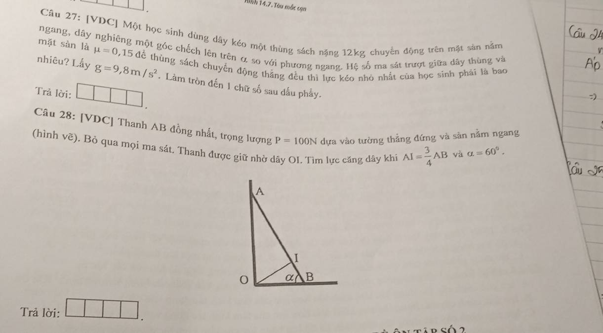 Hình 14.7. Tàu mắc cạn
Câu 27: [VDC] Một học sinh dùng dây kéo một thùng sách nặng 12kg chuyển động trên mặt sản nằm
ngang, dây nghiêng một góc chếch lên trên α so với phương ngang. Hệ số ma sát trượt giữa dây thùng và
mặt sàn là mu =0,15 để thùng sách chuyển động thẳng đều thì lực kéo nhỏ nhất của học sinh phải là bao
nhiêu? Lấy g=9,8m/s^2.Làm tròn đến 1 chữ số sau dấu phẩy.
Trả lời: □ □ □ .
Câu 28: [VDC] Thanh AB đồng nhất, trọng lượng P=100N dựa vào tường thẳng đứng và sản nằm ngang
(hình vẽ). Bỏ qua mọi ma sát. Thanh được giữ nhờ dây OI. Tìm lực căng dây khi AI= 3/4 AB
và alpha =60°.
Trả lời: □ □ □ .