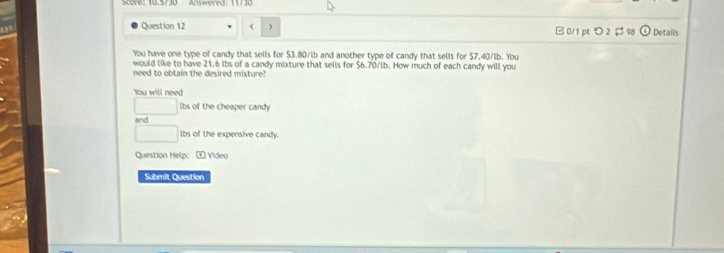 Answered 
a 
Question 12 < 0/1 pt つ 2 $ 98 Details 
You have one type of candy that sells for $3.80/lb and another type of candy that sells for $7.40/lb. You 
would like to have 21.6 lbs of a candy mixture that sells for $6.70/lb. How much of each candy will you 
need to obtain the desired mixture? 
You will need
lbs of the cheaper candy 
and
□ lbs of the expensive candy. 
Question Help: + Video 
Submit Question