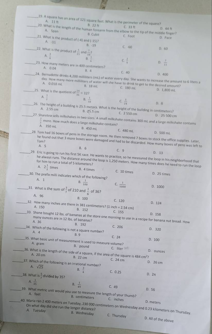 A square has an area of 121 square feet. What is the perimeter of the square?
A. 11 ft B. 22 ft
C. 33 ft D. 44 ft
_20. What is the length of the human forearm from the elbow to the tip of the middle finger?
A. Span B. Cubit C. Foot D. Pace
_21. What is the product of (-4) and (-15)
A. -11 B. -19 C. -60 D. 60
_22. What is the product of  5/21  and  7/10 ?
A.  3/4 
B.
C.  2/9  D.  7/11 
_23. How many meters are in 400 centimeters?
A. 0.04 B. 4 C. 40
D. 400
_24. Bernadette drinks 4,200 milliliters (mL) of water every day. She wants to increase the amount to 6 liters a
day. How many more milliliters of water will she have to drink to get to the desired amount?
A. 0.018 mL B. 18 mL C. 180 mL D. 1,800 mL
_25. What is the quotient o  24/36 +12?
A.  1/2 
B.  1/10 
C.  1/24 
D. B
_26. The height of a building is 25.5 meters. What is the height of the building in centimeters?
A. 2.55 cm B. 25.5 cm C. 2 550 cm D. 25 500 cm
__27. Sharetea sells milkshakes in two sizes. A small milkshake contains 300 mL and a large milkshake contains
 2/3  more. How much does a large milkshake contain?
A. 350 mL B. 450 mL C. 480 mL D. 500 mL
_28. Tom had 16 boxes of pens in the storage room. He then removed 7 boxes to stock the office supplies. Later,
Tom?
he found out that 3 more boxes were damaged and had to be discarded. How many boxes of pens was left to
A. 5
B. 6 C. 9
D. 13
_29. Eric is going to run his first 5K race. He wants to practice, so he measured the loop in his neighborhood that
he always runs. The distance around the loop is 1,250 meters. How many times does he need to run the loop
for him to run a total of 5 kilometers?
A. 2 1/2  times B. 4 times C. 10 times D. 25 times
_30. The prefix milli indicates which of the following?
A. 1
B.  1/100  C.  1/1000  D. 1000
_31. What is the sum of  3/7  of 210 and  1/6  of 36?
A. 96 B. 100 C. 120 D. 124
_32. How many inches are there in 381 centimeters? (1 inch =2.54 cm
A. 150 B. 152 C. 155 D. 158
_33. Shane bought 12 lbs. of bananas at the store one morning to use in a recipe for banana nut bread. How
many ounces are in 12 lbs. of bananas?
A. 36 B. 192 C. 206 D. 320
_34. Which of the following is not a square number?
A. 4
B. 9 C. 24 D. 100
_35. What basic unit of measurement is used to measure volume?
A. gram B. pound C. liter D. ounces
_36. What is the length of the side of a square, if the area of the square is 484cm^2?
A. 20 cm B. 22 cm C. 24 cm D. 26 cm
_37. Which of the following is an irrational number?
B.  3/4 
A. sqrt(25) C. 0.25 D. 2π
_38. What is  5/7  divided by 35?
A.  1/35 
B.  1/49 
C. 49 D. 56
_39. What metric unit would you use to measure the length of your thumb?
A. feet B. centimeters C. inches D. meters
_40. Maria ran 2 400 meters on Tuesday, 230 000 centimeters on Wednesday and 0.23 kilometers on Thursday.
On what day did she run the longer distance?
A Tuesday B. Wednesday C. Thursday D. All of the above