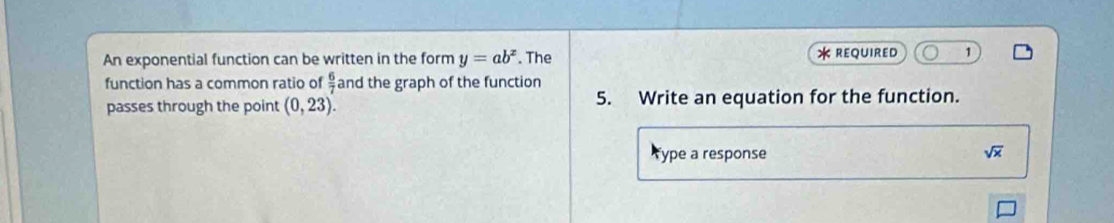 An exponential function can be written in the form y=ab^x. The * REQUIReD 1 
function has a common ratio of  6/7  and the graph of the function 
passes through the point (0,23). 5. Write an equation for the function. 
Type a response sqrt(x)