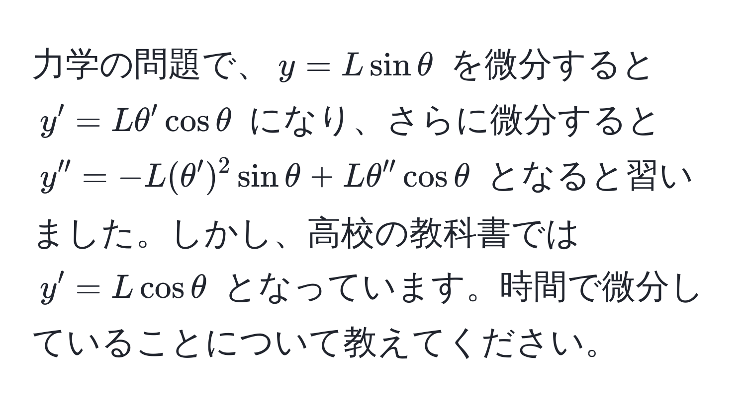 力学の問題で、$y = L sin θ$ を微分すると $y' = L θ' cos θ$ になり、さらに微分すると $y'' = -L (θ')^2 sin θ + L θ'' cos θ$ となると習いました。しかし、高校の教科書では $y' = L cos θ$ となっています。時間で微分していることについて教えてください。