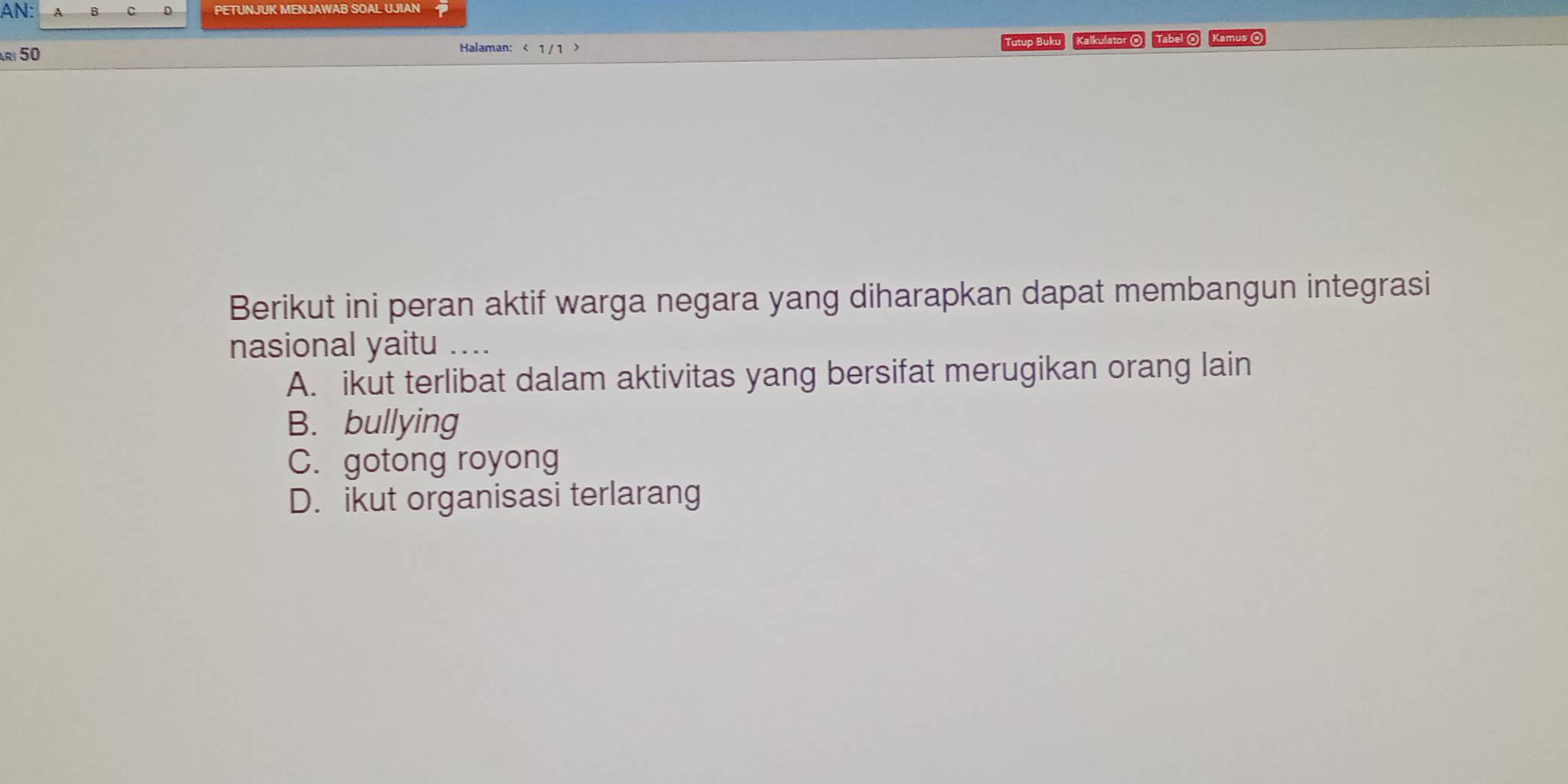 AN: D PETUNJUK MENJAWAB SOAL UJIAN
rı 50 Tutup Buku Kalkulator O Tabel O Kamus O
Halaman: <
Berikut ini peran aktif warga negara yang diharapkan dapat membangun integrasi
nasional yaitu …
 A. ikut terlibat dalam aktivitas yang bersifat merugikan orang lain
B. bullying
C. gotong royong
D. ikut organisasi terlarang