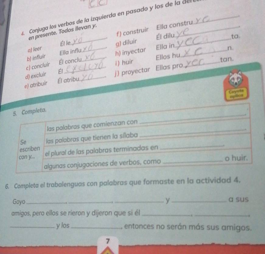 4, Conjuga los verbos de la izquierda en pasado y los de la del 
f) construir Ella constru 
en presente. Todos llevan y. 
Él le ta. 
a) leer _Él dilu_ 
n. 
b) influir Ella influ g) diluir 
c) concluir Él conclu _h) inyectar Ella in_ 
d) excluir Él _i) huir Ellos hu_ 
tan. 
e) atribuir Él atribu_ j) proyectar Ellas pro 
Coyate 
aptica 
6. Completa el trabalenguas con palabras que formaste en la actividad 4. 
Goyo_ __y_ 
a sus 
amigos, pero ellos se rieron y dijeron que si él_ 
_ 
i 
_y los _, entonces no serán más sus amigos. 
7