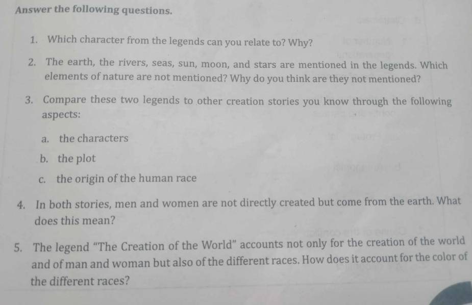 Answer the following questions. 
1. Which character from the legends can you relate to? Why? 
2. The earth, the rivers, seas, sun, moon, and stars are mentioned in the legends. Which 
elements of nature are not mentioned? Why do you think are they not mentioned? 
3. Compare these two legends to other creation stories you know through the following 
aspects: 
a. the characters 
b. the plot 
c. the origin of the human race 
4. In both stories, men and women are not directly created but come from the earth. What 
does this mean? 
5. The legend “The Creation of the World” accounts not only for the creation of the world 
and of man and woman but also of the different races. How does it account for the color of 
the different races?