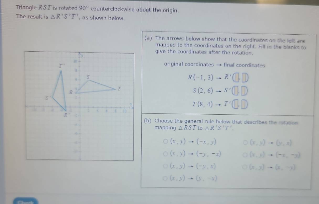 Triangle RS T is rotated 90° counterclockwise about the origin.
The result is △ R'S'T' , as shown below.
(a) The arrows below show that the coordinates on the left are
mapped to the coordinates on the right. Fill in the blanks to
give the coordinates after the rotation.
original coordinates → final coordinates
R(-1,3) R'(□ ,□ )
S(2,6) S'(□ ,□ )
T(8,4) T'(□ ,□ )
(b) Choose the general rule below that describes the rotation
mapping △ RST to △ R'S'T'.
(x,y)to (-x,y)
(x,y)to (y,x)
(x,y)to (-y,-x)
(x,y)to (-x,-y)
(x,y)to (-y,x)
(x,y)to (x,-y)
(x,y)to (y,-x)