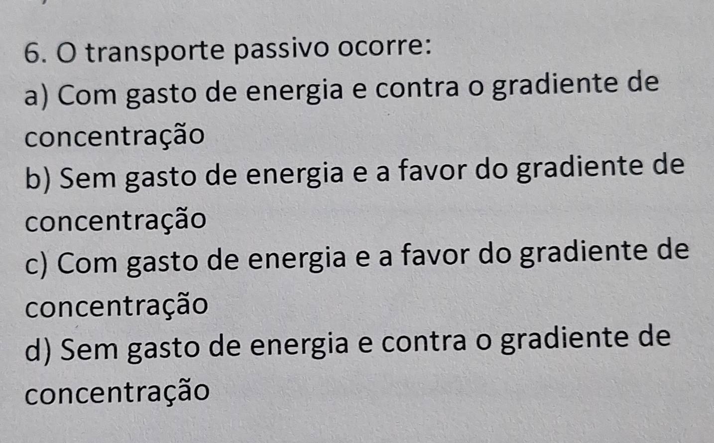 transporte passivo ocorre:
a) Com gasto de energia e contra o gradiente de
concentração
b) Sem gasto de energia e a favor do gradiente de
concentração
c) Com gasto de energia e a favor do gradiente de
concentração
d) Sem gasto de energia e contra o gradiente de
concentração