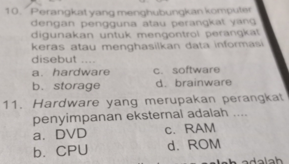 Perangkat yang menghubungkan komputer
dengan pengguna atau perangkat yang 
digunakan untuk mengontrol perängkaät
keras atau menghasilkan data informasi
disebut ....
a. hardware c. software
b. storage d. brainware
11. Hardware yang merupakan perangkat
penyimpanan eksternal adalah ....
a.DVD c. RAM
b.CPU d. ROM