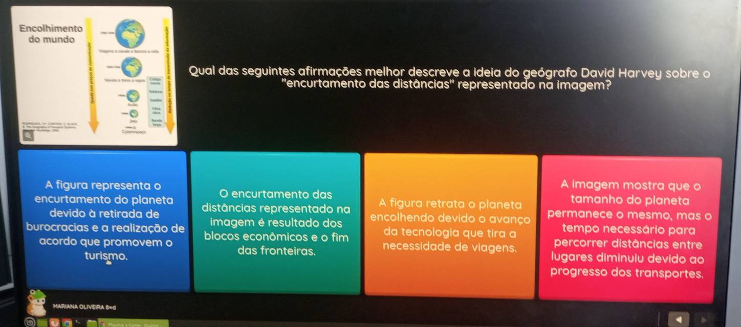 Encolhimento 
do mundo 
Qual das seguintes afirmações melhor descreve a ideia do geógrafo David Harvey sobre o 
''encurtamento das distânc ias'' representado na imagem? 
A figura representa o A imagem mostra que o 
O encurtamento das A figura retrata o planeta tamanho do planeta 
encurtamento do planeta distâncias representado na encolhendo devido o avanço permanece o mesmo, mas o 
devido à retirada de 
imagem é resultado dos da tecnologia que tira a tempo necessário para 
burocracias e a realização de blocos econômicos e o fim necessidade de viagens. percorrer distâncias entre 
acordo que promovem o lugares diminuiu devido ao 
turismo. 
das fronteiras. 
progresso dos transportes. 
MARIANA OLIVEIRA 8=d