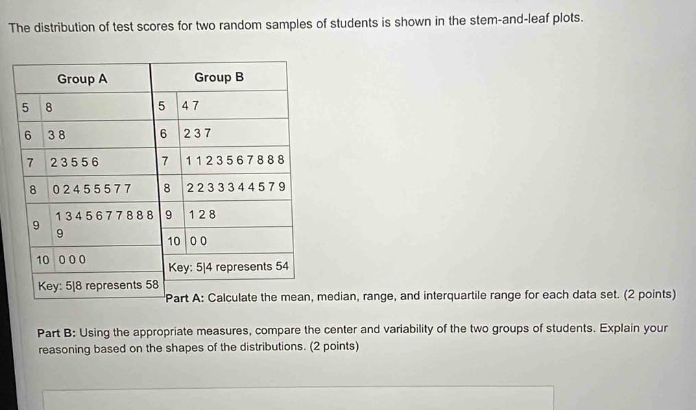 The distribution of test scores for two random samples of students is shown in the stem-and-leaf plots. 
edian, range, and interquartile range for each data set. (2 points) 
Part B: Using the appropriate measures, compare the center and variability of the two groups of students. Explain your 
reasoning based on the shapes of the distributions. (2 points)