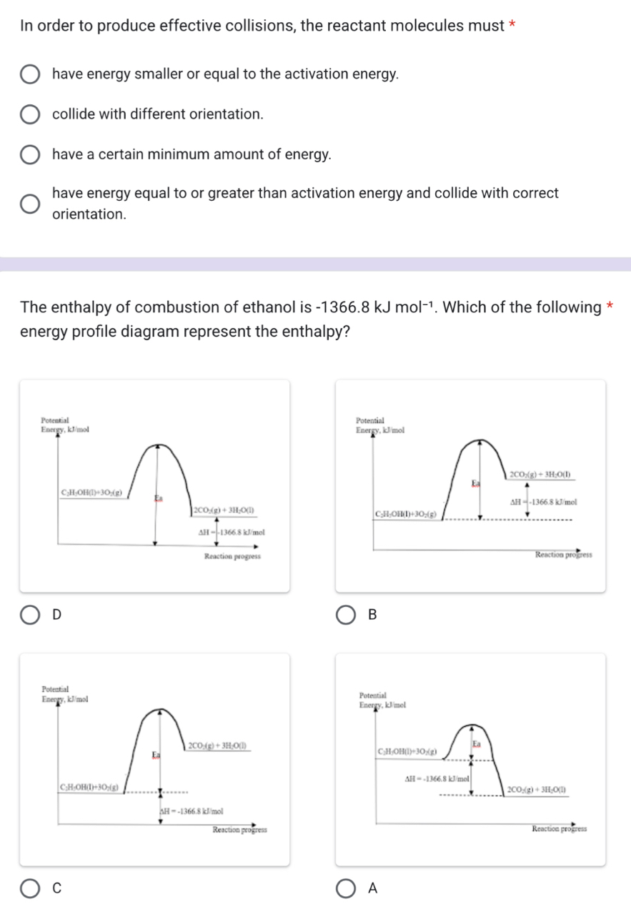 In order to produce effective collisions, the reactant molecules must *
have energy smaller or equal to the activation energy.
collide with different orientation.
have a certain minimum amount of energy.
have energy equal to or greater than activation energy and collide with correct
orientation.
The enthalpy of combustion of ethanol is -1366.8kJmol^(-1). Which of the following *
energy profile diagram represent the enthalpy?
Potential
Energy, kJ/mol
2CO_2(g)+3H_2O(l)
Ea
1366.8 kJ/mol
C_2H_5OH(l)+3O_2(g)
Reaction progress
D
B
Potential 
Enerey, kJ/mol
CO:(g)+3H_2O(l)
Ea
C_2H_5OH(l)+3O_2(g)
△ H=-1366.8kJ/mol
Reaction progress
C
A