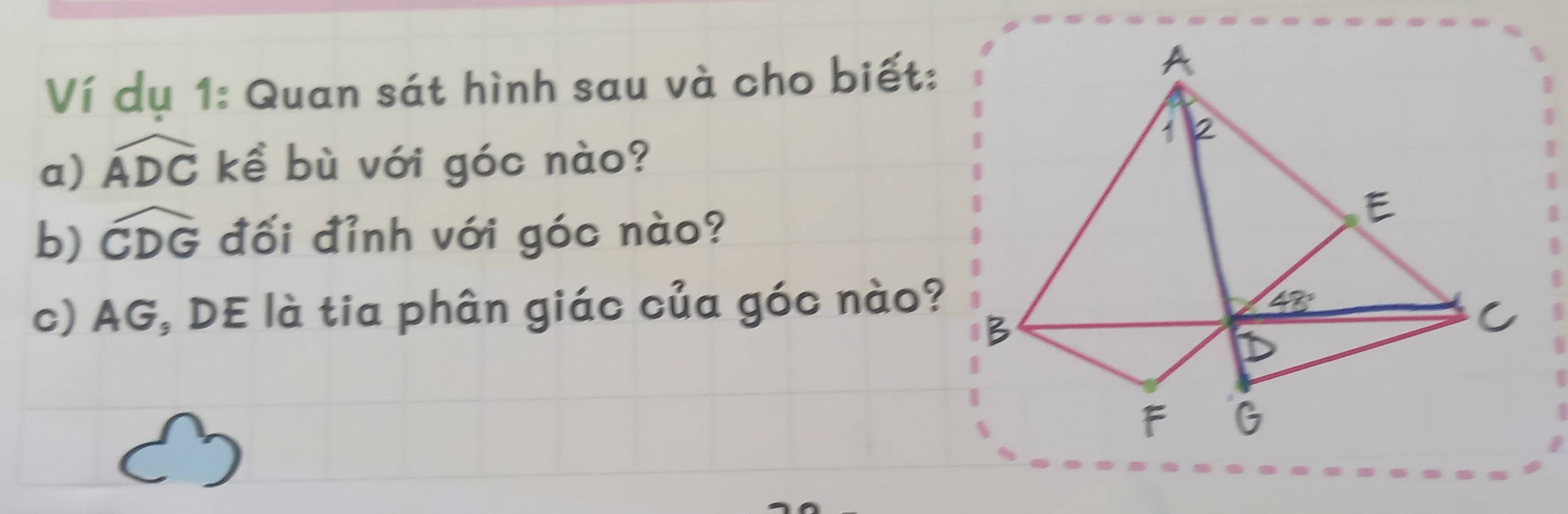 Ví dụ 1: Quan sát hình sau và cho biết:
a) widehat ADC kể bù với góc nào?
b) widehat CDG đối đỉnh với góc nào?
c) AG, DE là tia phân giác của góc nào?