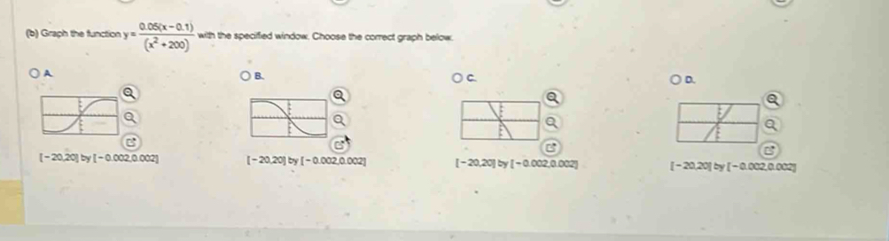 Graph the function y= (0.05(x-0.1))/(x^2+200)  with the specified window. Choose the correct graph below.
A
B.
C.
D.
[-20,20] by [-0.002,0.002] [-20,20] b [-0.002,0.002] [-20,20] by [-0.002,0.002] [-20,20] by [-0.002 0.002