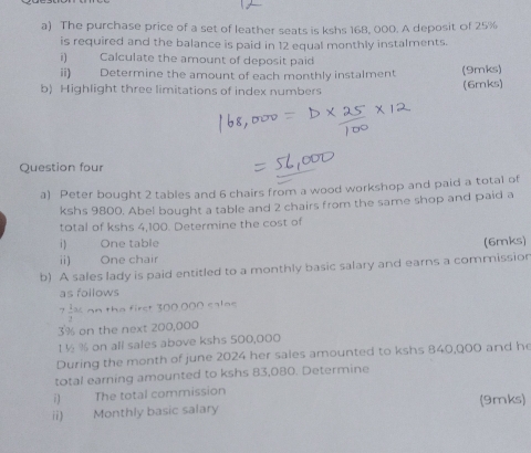 The purchase price of a set of leather seats is kshs 168, 000. A deposit of 25%
is required and the balance is paid in 12 equal monthly instalments. 
i) Calculate the amount of deposit paid 
ii) Determine the amount of each monthly instalment (9mks) 
b) Highlight three limitations of index numbers (6mks) 
Question four 
a) Peter bought 2 tables and 6 chairs from a wood workshop and paid a total of 
kshs 9800. Abel bought a table and 2 chairs from the same shop and paid a 
total of kshs 4,100. Determine the cost of 
i) One table (6mks) 
ii) One chair 
b) A sales lady is paid entitled to a monthly basic salary and earns a commission 
as follows
7 1/2 ac. an the first 300 000 calee
3% on the next 200,000
1 ½ % on all sales above kshs 500,000
During the month of june 2024 her sales amounted to kshs 840,000 and he 
total earning amounted to kshs 83,080. Determine 
i) The total commission 
ii) Monthly basic salary (9mks)