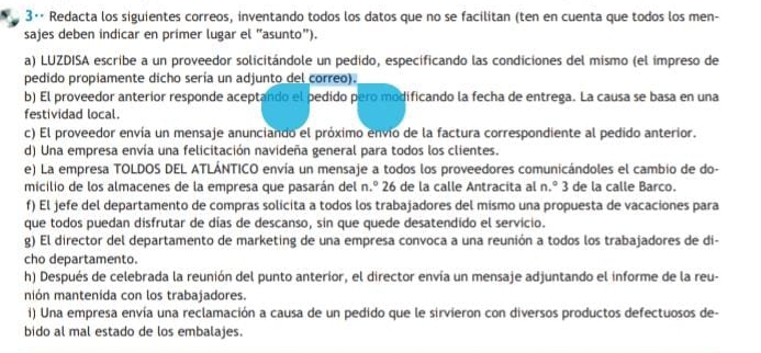 3·· Redacta los siguientes correos, inventando todos los datos que no se facilitan (ten en cuenta que todos los men-
sajes deben indicar en primer lugar el "asunto").
a) LUZDISA escribe a un proveedor solicitándole un pedido, especificando las condiciones del mismo (el impreso de
pedido propiamente dicho sería un adjunto del correo).
b) El proveedor anterior responde aceptando el pedido pero modificando la fecha de entrega. La causa se basa en una
festividad local.
c) El proveedor envía un mensaje anunciando el próximo envío de la factura correspondiente al pedido anterior.
d) Una empresa envía una felicitación navideña general para todos los clientes.
e) La empresa TOLDOS DEL ATLÁNTICO envía un mensaje a todos los proveedores comunicándoles el cambio de do-
micilio de los almacenes de la empresa que pasarán del n.º 26 de la calle Antracita al n.^circ  3 de la calle Barco.
f) El jefe del departamento de compras solicita a todos los trabajadores del mismo una propuesta de vacaciones para
que todos puedan disfrutar de días de descanso, sin que quede desatendido el servicio.
g) El director del departamento de marketing de una empresa convoca a una reunión a todos los trabajadores de di-
cho departamento.
h) Después de celebrada la reunión del punto anterior, el director envía un mensaje adjuntando el informe de la reu-
nión mantenida con los trabajadores.
i) Una empresa envía una reclamación a causa de un pedido que le sirvieron con diversos productos defectuosos de-
bido al mal estado de los embalajes.