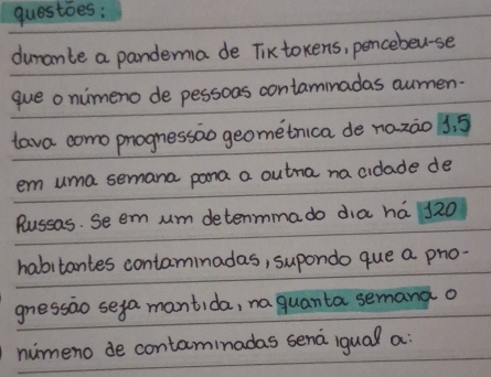 dumante a pandema de Tiktokens, pencebeu-se 
que o nimeno de pessons contammadas aumen- 
tava como phognessao geometrica de nazào 3. 5
em uma semana pona a outna na cidade de 
Russas. Se em um detenmma do dia ha 120
habitantes contaminadas, supondo que a pho- 
gnessao seya mantida, na quanta semana o 
numeno de contaminadas sena iqual a: