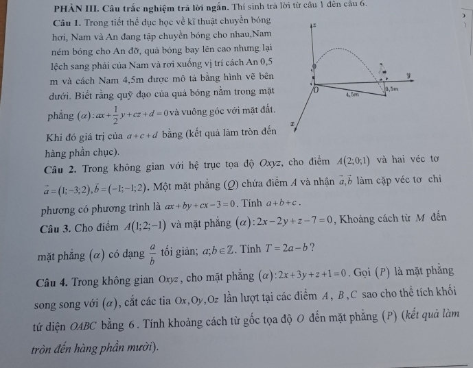 PHÀN III. Câu trắc nghiệm trả lời ngắn. Thí sinh trả lời từ câu 1 đên câu 6.
)
Câu 1. Trong tiết thể dục học về kĩ thuật chuyền bóng

hơi, Nam và An đang tập chuyền bóng cho nhau,Nam
ném bóng cho An đỡ, quả bóng bay lên cao nhưng lại
lệch sang phải của Nam và rơi xuống vị trí cách An 0,5
m và cách Nam 4,5m được mô tả bằng hình vẽ bên
đưới. Biết rằng quỹ đạo của quả bóng nằm trong mặt 
phẳng (α): ax+ 1/2 y+cz+d=0 và vuông góc với mặt đất.
Khi đó giá trị của a+c+đ bằng (kết quả làm tròn đến
hàng phần chục).
Câu 2. Trong không gian với hệ trục tọa độ Oxyz, cho điểm A(2;0;1) và hai véc tơ
vector a=(1;-3;2),vector b=(-1;-1;2). Một mặt phẳng (Q) chứa điểm A và nhận vector a.vector b làm cặp véc tơ chỉ
phương có phương trình là ax+by+cx-3=0. Tính a+b+c.
Câu 3. Cho điểm A(1;2;-1) và mặt phẳng (α): 2x-2y+z-7=0 , Khoảng cách từ M đến
mặt phẳng (α) có dạng  a/b  tối giản; a;b∈ Z. Tính T=2a-b ?
Câu 4. Trong không gian Oxyz, cho mặt phẳng (α) 2x+3y+z+1=0. Gọi (P) là mặt phẳng
song song với (α), cắt các tia Ox,Oy,Oz lần lượt tại các điểm A, B,C sao cho thể tích khối
tứ diện OABC bằng 6. Tính khoảng cách từ gốc tọa độ 0 đến mặt phẳng (P) (kết quả làm
tròn đến hàng phần mười).