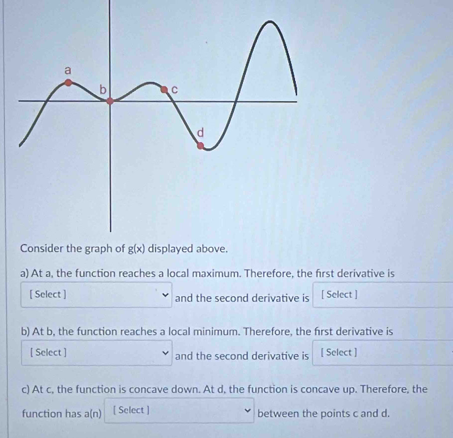 At a, the function reaches a local maximum. Therefore, the first derivative is
[ Select ] and the second derivative is [ Select ]
b) At b, the function reaches a local minimum. Therefore, the first derivative is
[ Select ] and the second derivative is [ Select ]
c) At c, the function is concave down. At d, the function is concave up. Therefore, the
function has a(n) [ Select ] between the points c and d.