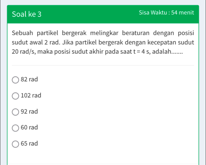 Soal ke 3 Sisa Waktu : 54 menit
Sebuah partikel bergerak melingkar beraturan dengan posisi
sudut awal 2 rad. Jika partikel bergerak dengan kecepatan sudut
20 rad/s, maka posisi sudut akhir pada saat t=4s , adalah.......
82 rad
102 rad
92 rad
60 rad
65 rad