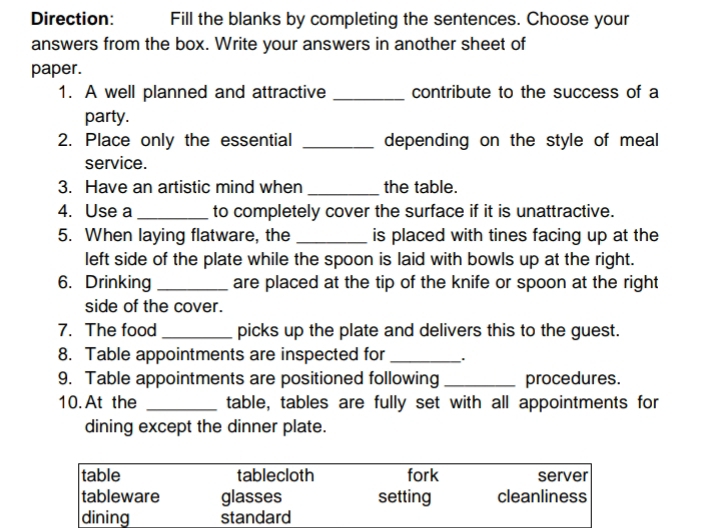 Direction: Fill the blanks by completing the sentences. Choose your
answers from the box. Write your answers in another sheet of
paper.
1. A well planned and attractive _contribute to the success of a
party.
2. Place only the essential _depending on the style of meal
service.
3. Have an artistic mind when _the table.
4. Use a _to completely cover the surface if it is unattractive.
5. When laying flatware, the _is placed with tines facing up at the
left side of the plate while the spoon is laid with bowls up at the right.
6. Drinking _are placed at the tip of the knife or spoon at the right 
side of the cover.
7. The food _picks up the plate and delivers this to the guest.
8. Table appointments are inspected for_
9. Table appointments are positioned following_ procedures.
10. At the _table, tables are fully set with all appointments for
dining except the dinner plate.
table tablecloth fork server
tableware glasses setting cleanliness
dining standard