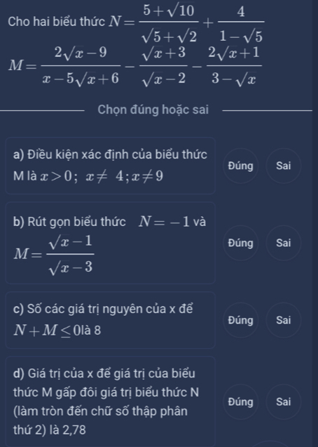 Cho hai biểu thức N= (5+sqrt(10))/sqrt(5)+sqrt(2) + 4/1-sqrt(5) 
M= (2sqrt(x)-9)/x-5sqrt(x)+6 - (sqrt(x)+3)/sqrt(x)-2 - (2sqrt(x)+1)/3-sqrt(x) 
Chọn đúng hoặc sai
a) Điều kiện xác định của biểu thức
M là x>0; x!= 4; x!= 9 Đúng Sai
b) Rút gọn biểu thức N=-1 và
M= (sqrt(x)-1)/sqrt(x)-3 
Đúng Sai
c) Số các giá trị nguyên của x để
Đúng Sai
N+M≤ 0 là 8
d) Giá trị của x để giá trị của biểu
thức M gấp đôi giá trị biểu thức N
(làm tròn đến chữ số thập phân Đúng Sai
thứ 2) là 2,78