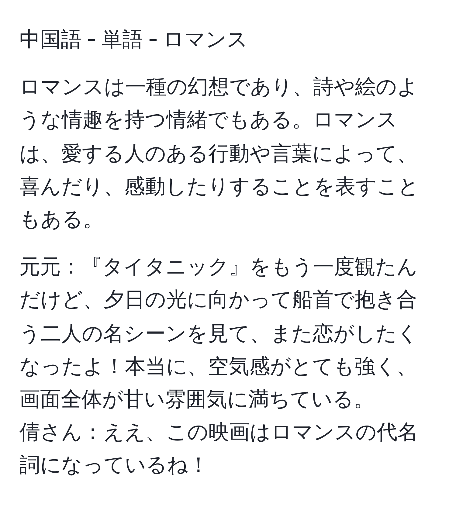 中国語 - 単語 - ロマンス

ロマンスは一種の幻想であり、詩や絵のような情趣を持つ情緒でもある。ロマンスは、愛する人のある行動や言葉によって、喜んだり、感動したりすることを表すこともある。

元元：『タイタニック』をもう一度観たんだけど、夕日の光に向かって船首で抱き合う二人の名シーンを見て、また恋がしたくなったよ！本当に、空気感がとても強く、画面全体が甘い雰囲気に満ちている。
倩さん：ええ、この映画はロマンスの代名詞になっているね！