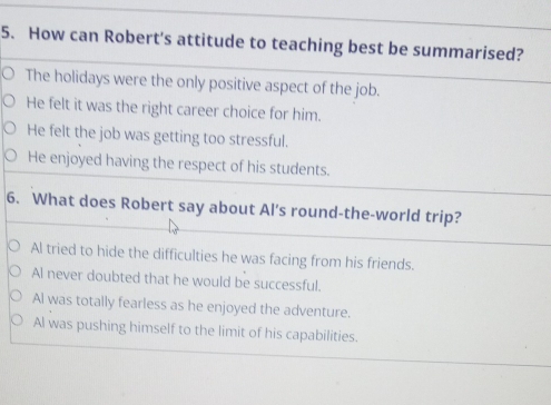 How can Robert's attitude to teaching best be summarised?
The holidays were the only positive aspect of the job.
He felt it was the right career choice for him.
He felt the job was getting too stressful.
He enjoyed having the respect of his students.
6. What does Robert say about Al's round-the-world trip?
Al tried to hide the difficulties he was facing from his friends.
Al never doubted that he would be successful.
Al was totally fearless as he enjoyed the adventure.
Al was pushing himself to the limit of his capabilities.